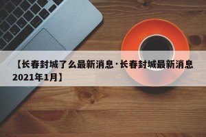 【长春封城了么最新消息·长春封城最新消息2021年1月】
