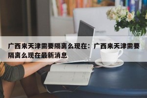 广西来天津需要隔离么现在：广西来天津需要隔离么现在最新消息