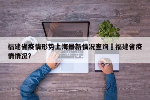 福建省疫情形势上海最新情况查询›福建省疫情情况?