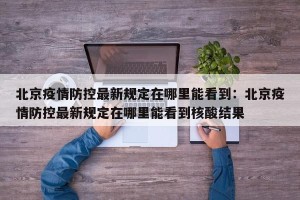 北京疫情防控最新规定在哪里能看到：北京疫情防控最新规定在哪里能看到核酸结果