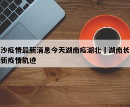 长沙疫情最新消息今天湖南疫湖北›湖南长沙最新疫情轨迹