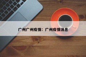 广州广州疫情：广州疫情消息