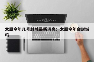 太原今年几号封城最新消息：太原今年会封城吗