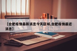 【合肥疫情最新消息今天区域,合肥疫情最近消息】