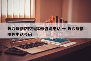长沙疫情防控指挥部咨询电话 → 长沙疫情防控电话号码