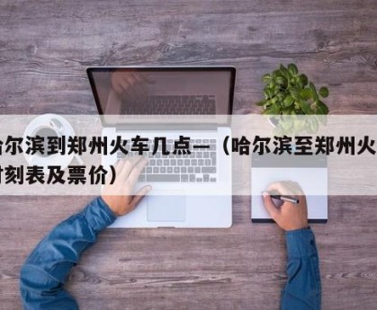 哈尔滨到郑州火车几点—（哈尔滨至郑州火车时刻表及票价）