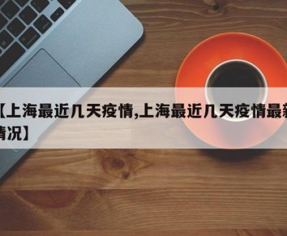 【上海最近几天疫情,上海最近几天疫情最新情况】