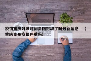 疫情重庆封城时间贵阳封城了吗最新消息—（重庆贵州疫情严重吗）