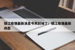 镇江疫情最新消息今天封城了：镇江疫情最新动态