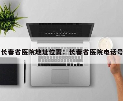 长春省医院地址位置：长春省医院电话号