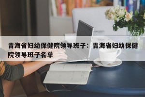 青海省妇幼保健院领导班子：青海省妇幼保健院领导班子名单
