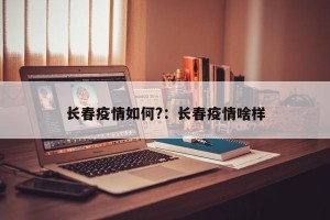 长春疫情如何?：长春疫情啥样