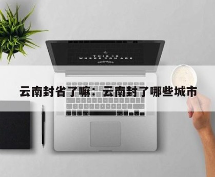云南封省了嘛：云南封了哪些城市