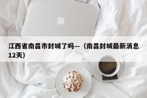 江西省南昌市封城了吗—（南昌封城最新消息12天）