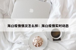 海口疫情情况怎么样：海口疫情实时动态