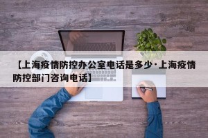 【上海疫情防控办公室电话是多少·上海疫情防控部门咨询电话】