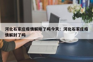河北石家庄疫情解除了吗今天：河北石家庄疫情解封了吗