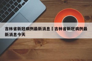 吉林省新冠病例最新消息›吉林省新冠病例最新消息今天