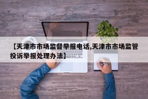 【天津市市场监督举报电话,天津市市场监管投诉举报处理办法】