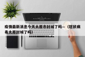 疫情最新消息今天太原市封城了吗—（冠状病毒太原封城了吗）