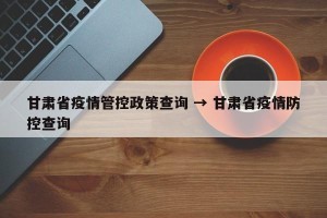 甘肃省疫情管控政策查询 → 甘肃省疫情防控查询