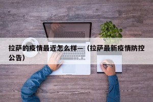 拉萨的疫情最近怎么样—（拉萨最新疫情防控公告）