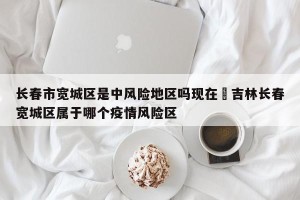 长春市宽城区是中风险地区吗现在›吉林长春宽城区属于哪个疫情风险区