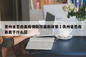 贵州省思南县疫情防控最新政策›贵州省思南县属于什么区