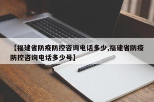 【福建省防疫防控咨询电话多少,福建省防疫防控咨询电话多少号】