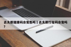 去太原健康码会变色吗›去太原行程码会变吗?