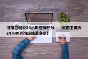 河南卫健委24小时咨询热线—（河南卫健委24小时咨询热线是多少）