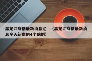 黑龙江疫情最新消息辽—（黑龙江疫情最新消息今天新增的4个病例）