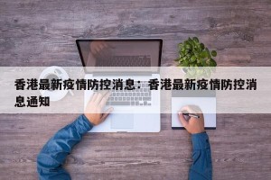 香港最新疫情防控消息：香港最新疫情防控消息通知