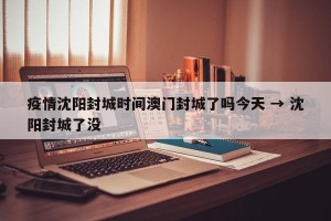 疫情沈阳封城时间澳门封城了吗今天 → 沈阳封城了没