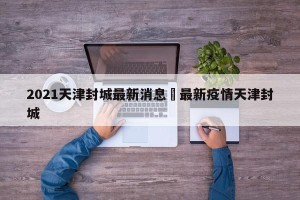 2021天津封城最新消息›最新疫情天津封城