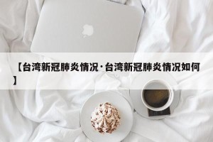【台湾新冠肺炎情况·台湾新冠肺炎情况如何】
