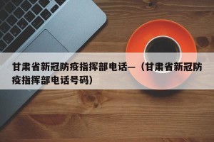 甘肃省新冠防疫指挥部电话—（甘肃省新冠防疫指挥部电话号码）