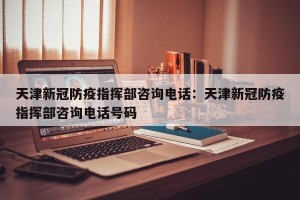 天津新冠防疫指挥部咨询电话：天津新冠防疫指挥部咨询电话号码