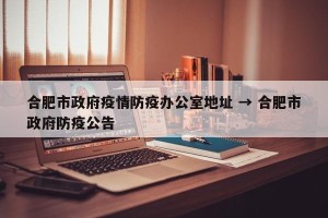 合肥市政府疫情防疫办公室地址 → 合肥市政府防疫公告