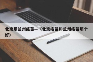 北京跟兰州疫苗—（北京疫苗和兰州疫苗那个好）