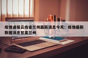 疫情通报云南省兰州最新消息今天：疫情最新数据消息甘肃兰州