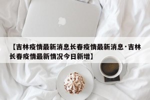 【吉林疫情最新消息长春疫情最新消息·吉林长春疫情最新情况今日新增】