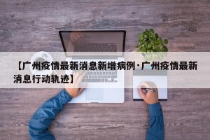 【广州疫情最新消息新增病例·广州疫情最新消息行动轨迹】