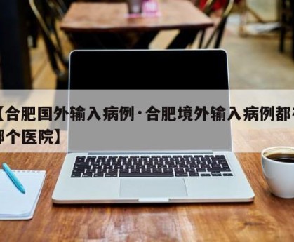 【合肥国外输入病例·合肥境外输入病例都在哪个医院】