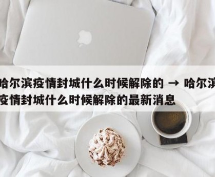 哈尔滨疫情封城什么时候解除的 → 哈尔滨疫情封城什么时候解除的最新消息