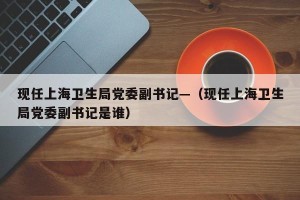 现任上海卫生局党委副书记—（现任上海卫生局党委副书记是谁）