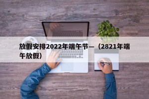 放假安排2022年端午节—（2821年端午放假）