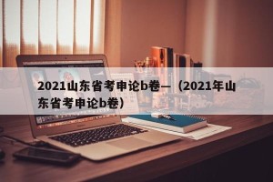 2021山东省考申论b卷—（2021年山东省考申论b卷）
