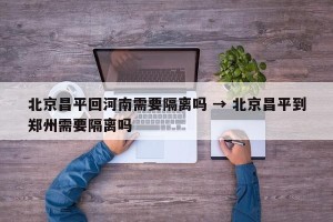 北京昌平回河南需要隔离吗 → 北京昌平到郑州需要隔离吗