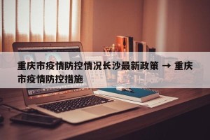 重庆市疫情防控情况长沙最新政策 → 重庆市疫情防控措施